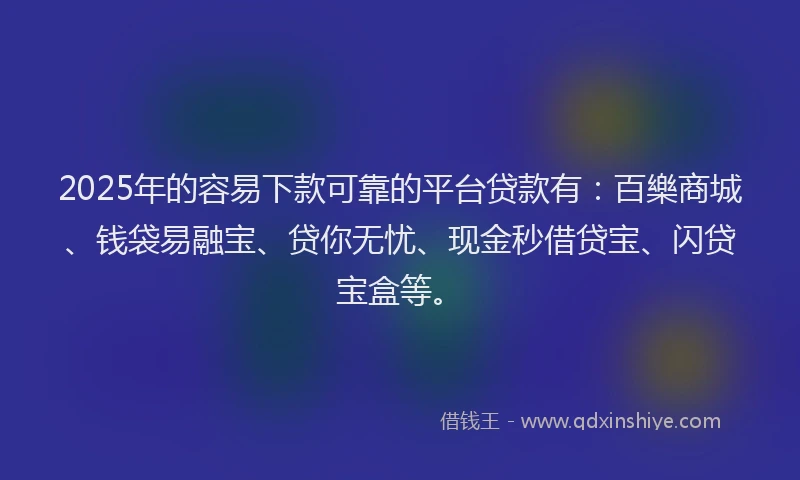 2025年的容易下款可靠的平台贷款有：百樂商城、钱袋易融宝、贷你无忧、现金秒借贷宝、闪贷宝盒等。