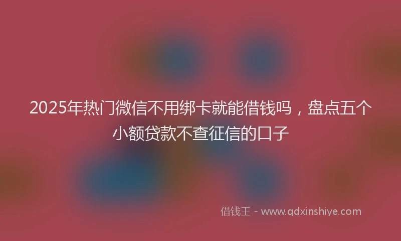 2025年热门微信不用绑卡就能借钱吗，盘点五个小额贷款不查征信的口子