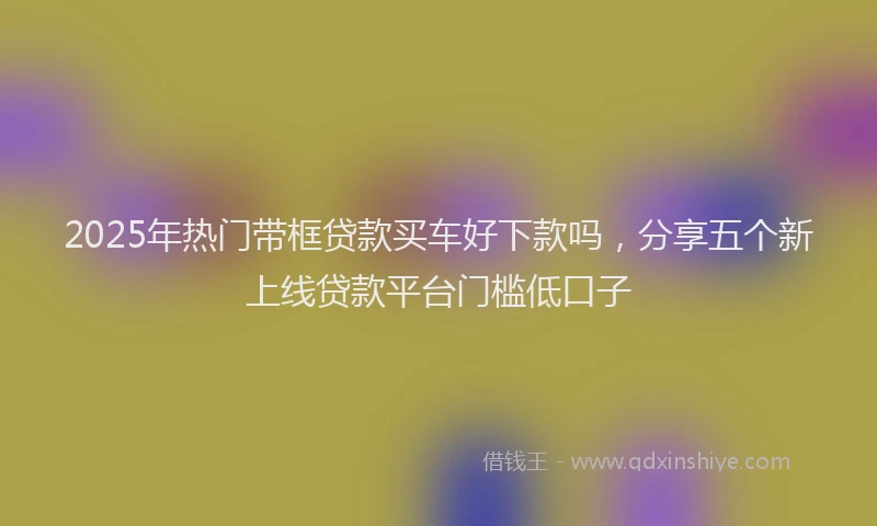 2025年热门带框贷款买车好下款吗，分享五个新上线贷款平台门槛低口子