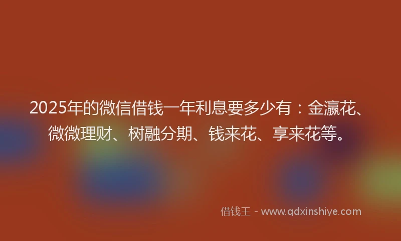 2025年的微信借钱一年利息要多少有：金瀛花、微微理财、树融分期、钱来花、享来花等。
