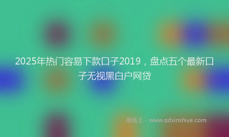 2025年热门容易下款口子2019，盘点五个最新口子无视黑白户网贷