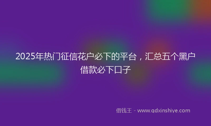 2025年热门征信花户必下的平台，汇总五个黑户借款必下口子