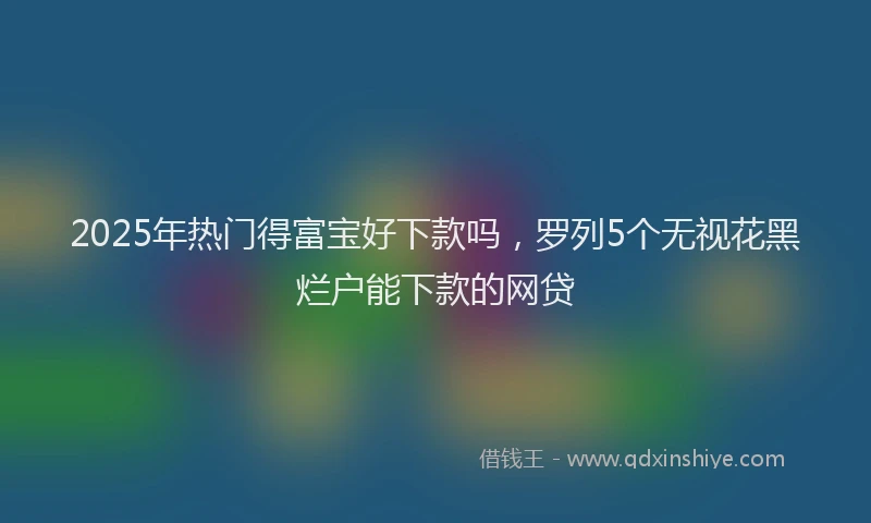 2025年热门得富宝好下款吗，罗列5个无视花黑烂户能下款的网贷