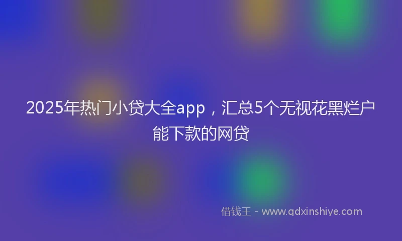 2025年热门小贷大全app，汇总5个无视花黑烂户能下款的网贷