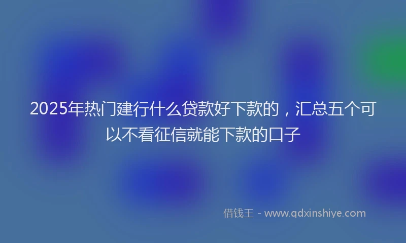 2025年热门建行什么贷款好下款的，汇总五个可以不看征信就能下款的口子