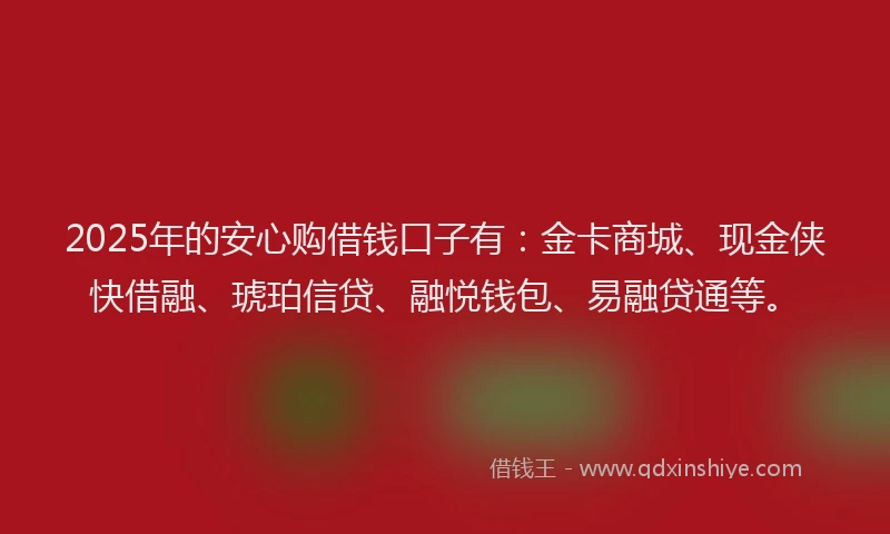 2025年的安心购借钱口子有：金卡商城、现金侠快借融、琥珀信贷、融悦钱包、易融贷通等。