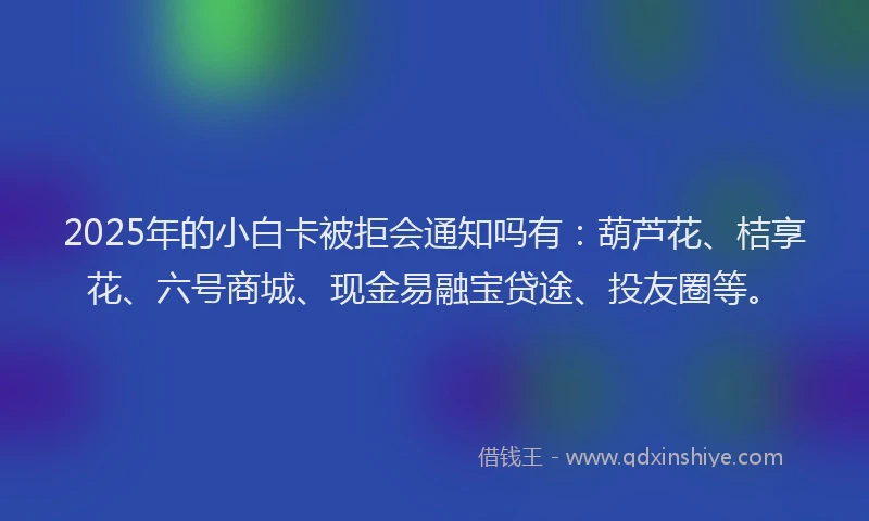 2025年的小白卡被拒会通知吗有：葫芦花、桔享花、六号商城、现金易融宝贷途、投友圈等。