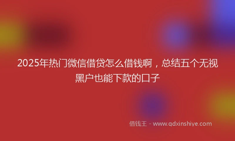 2025年热门微信借贷怎么借钱啊，总结五个无视黑户也能下款的口子