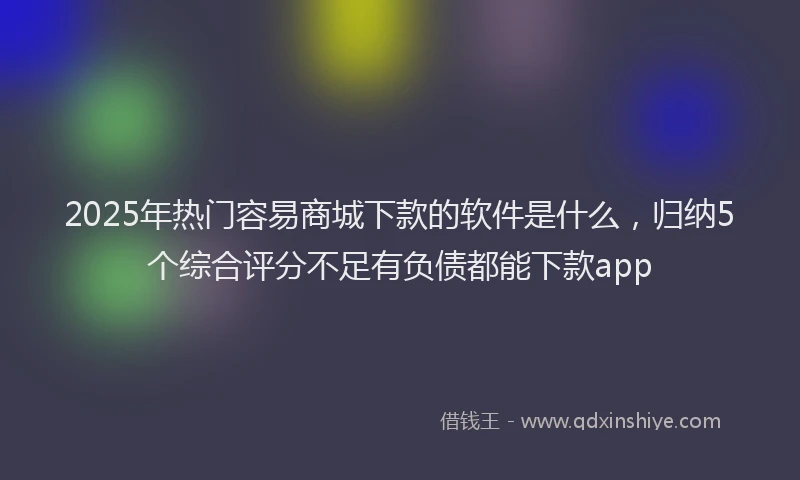 2025年热门容易商城下款的软件是什么，归纳5个综合评分不足有负债都能下款app