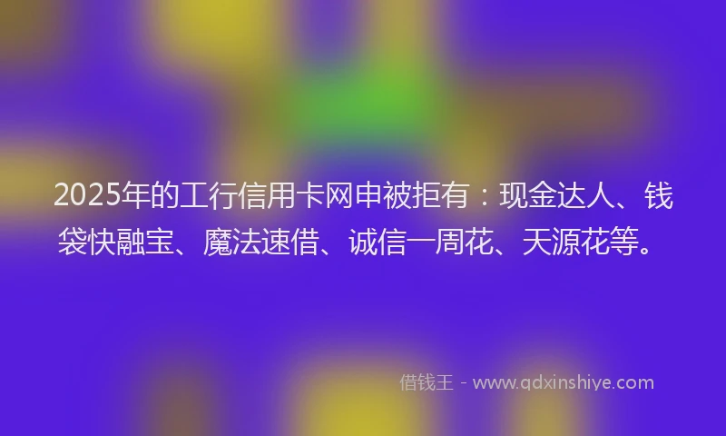 2025年的工行信用卡网申被拒有：现金达人、钱袋快融宝、魔法速借、诚信一周花、天源花等。