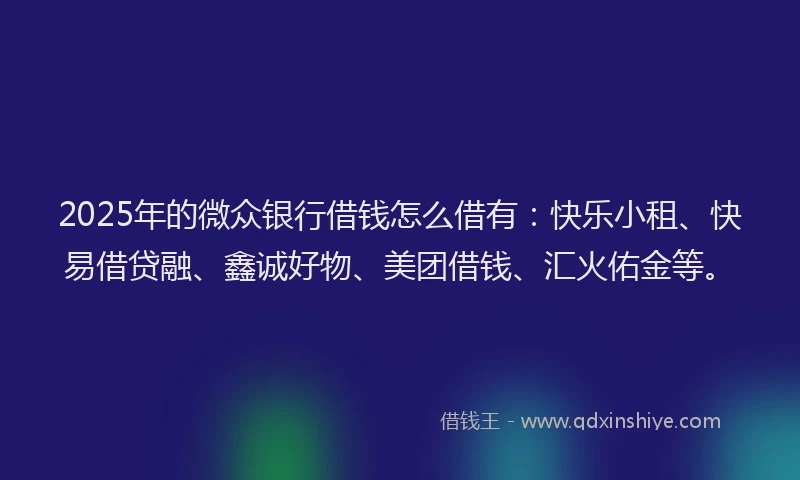2025年的微众银行借钱怎么借有：快乐小租、快易借贷融、鑫诚好物、美团借钱、汇火佑金等。