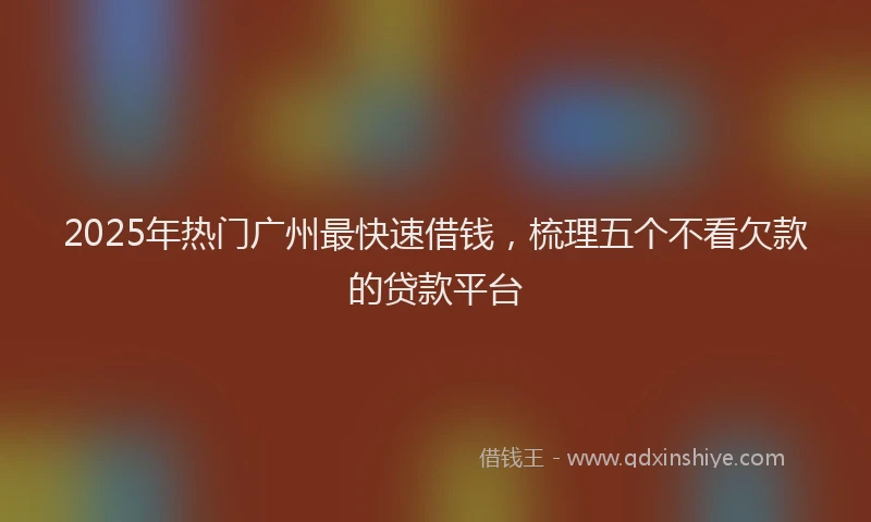 2025年热门广州最快速借钱，梳理五个不看欠款的贷款平台