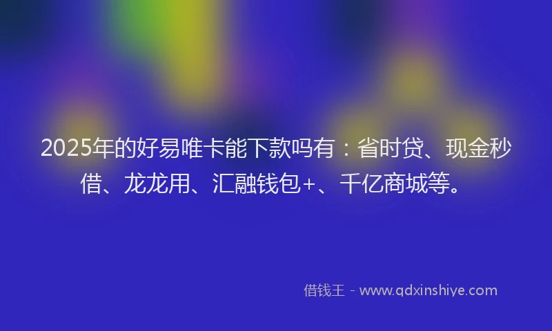 2025年的好易唯卡能下款吗有:省时贷、现金秒借、龙龙用、汇融钱包+、千亿商城等。