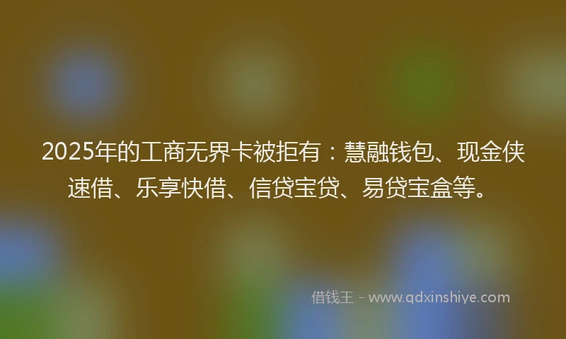 2025年的工商无界卡被拒有：慧融钱包、现金侠速借、乐享快借、信贷宝贷、易贷宝盒等。