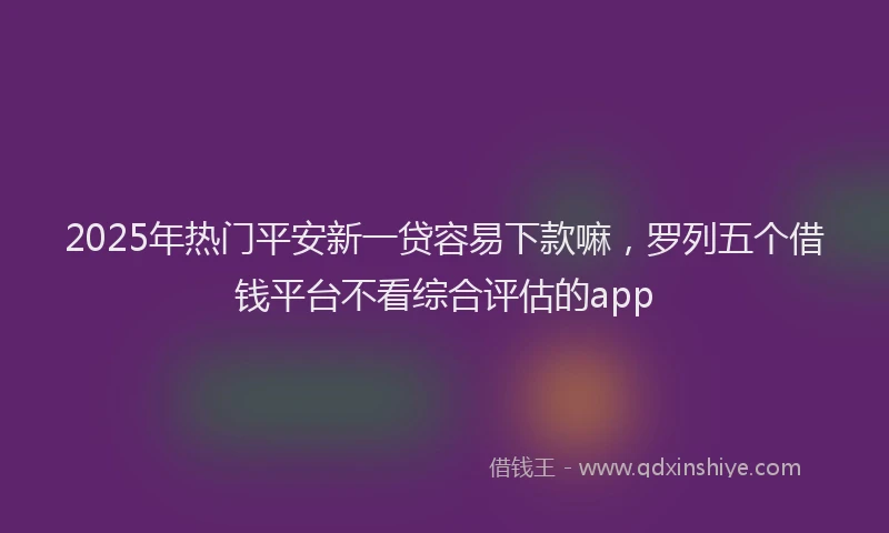 2025年热门平安新一贷容易下款嘛，罗列五个借钱平台不看综合评估的app