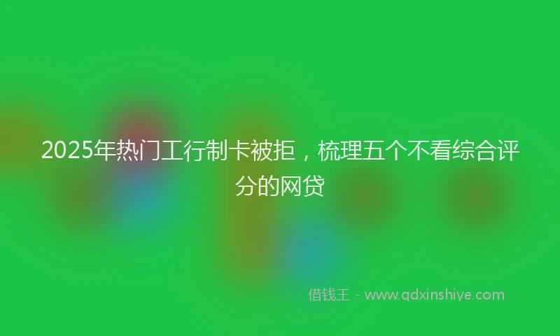2025年热门工行制卡被拒，梳理五个不看综合评分的网贷