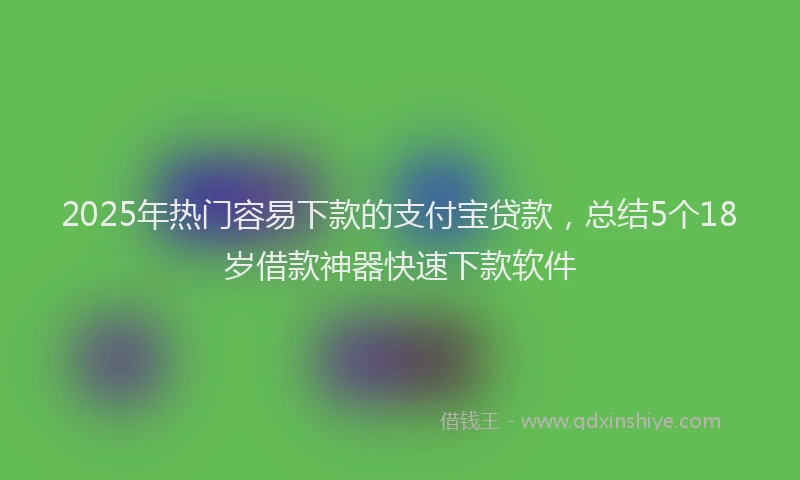 2025年热门容易下款的支付宝贷款，总结5个18岁借款神器快速下款软件