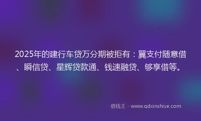 2025年的建行车贷万分期被拒有：翼支付随意借、瞬信贷、星辉贷款通、钱速融贷、够享借等。