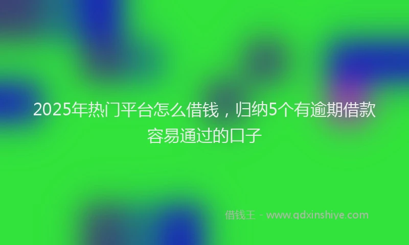 2025年热门平台怎么借钱，归纳5个有逾期借款容易通过的口子