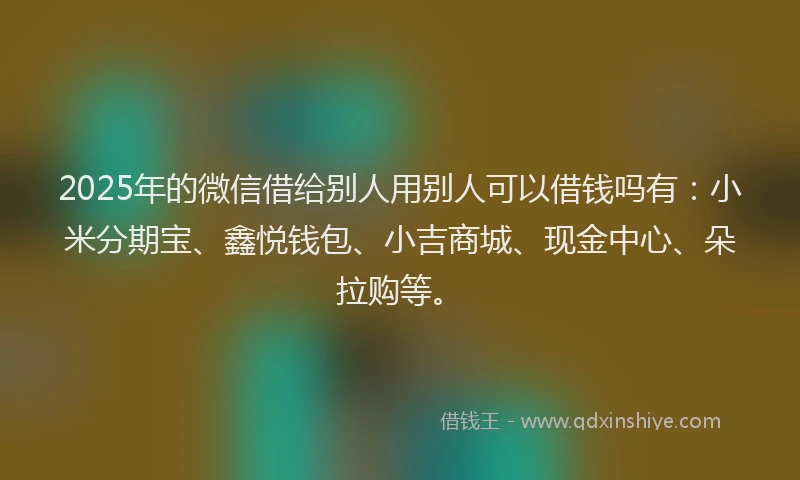 2025年的微信借给别人用别人可以借钱吗有：小米分期宝、鑫悦钱包、小吉商城、现金中心、朵拉购等。