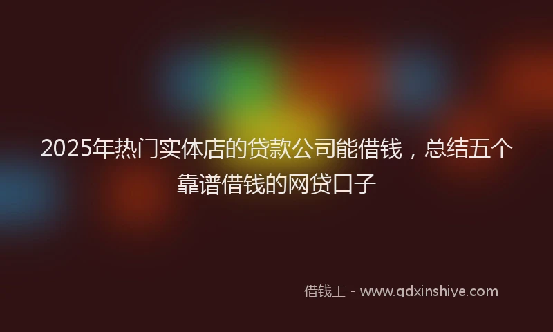 2025年热门实体店的贷款公司能借钱，总结五个靠谱借钱的网贷口子