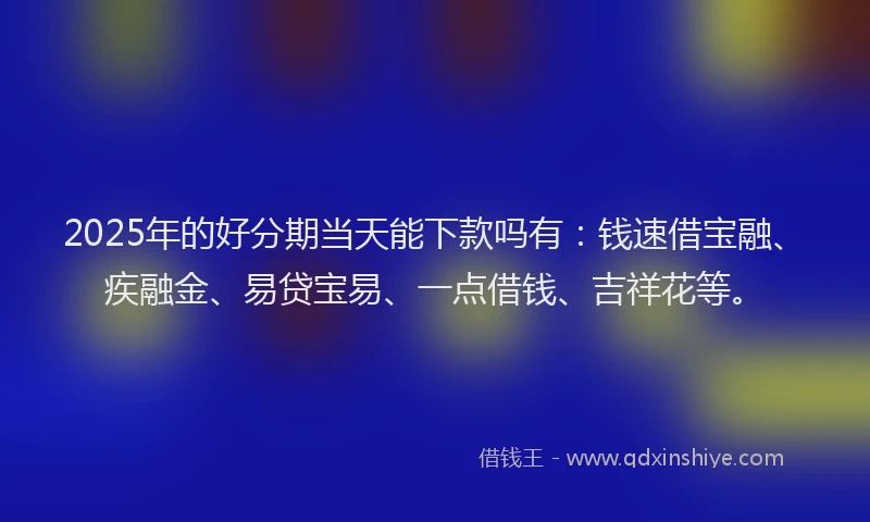 2025年的好分期当天能下款吗有：钱速借宝融、疾融金、易贷宝易、一点借钱、吉祥花等。