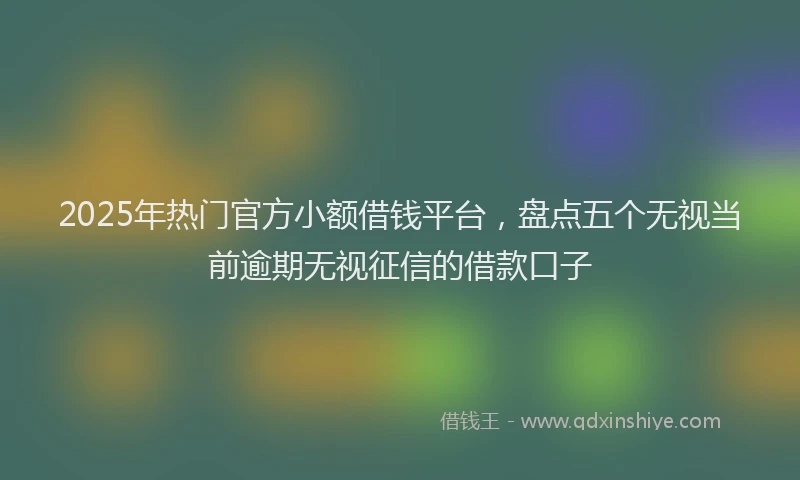 2025年热门官方小额借钱平台，盘点五个无视当前逾期无视征信的借款口子