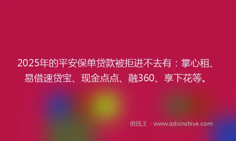 2025年的平安保单贷款被拒进不去有：掌心租、易借速贷宝、现金点点、融360、享下花等。