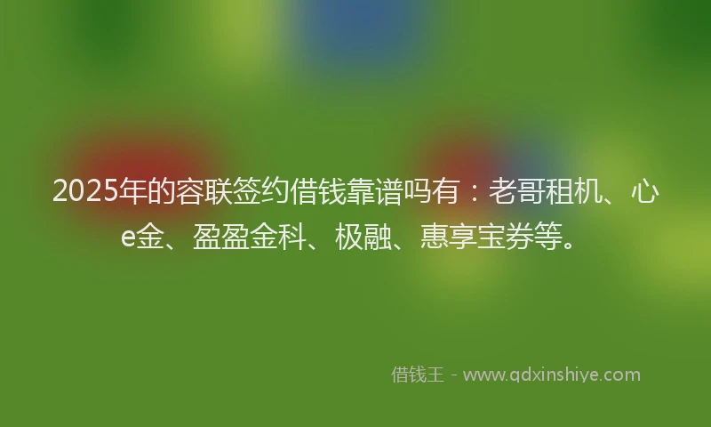 2025年的容联签约借钱靠谱吗有：老哥租机、心e金、盈盈金科、极融、惠享宝券等。
