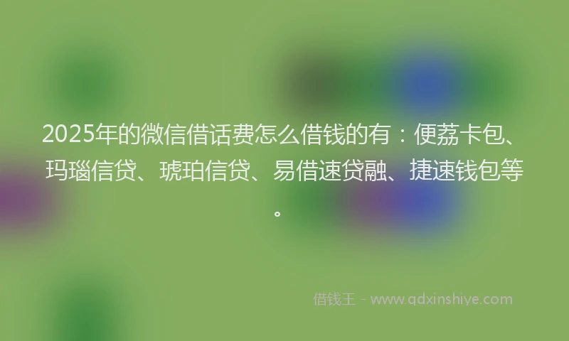 2025年的微信借话费怎么借钱的有：便荔卡包、玛瑙信贷、琥珀信贷、易借速贷融、捷速钱包等。