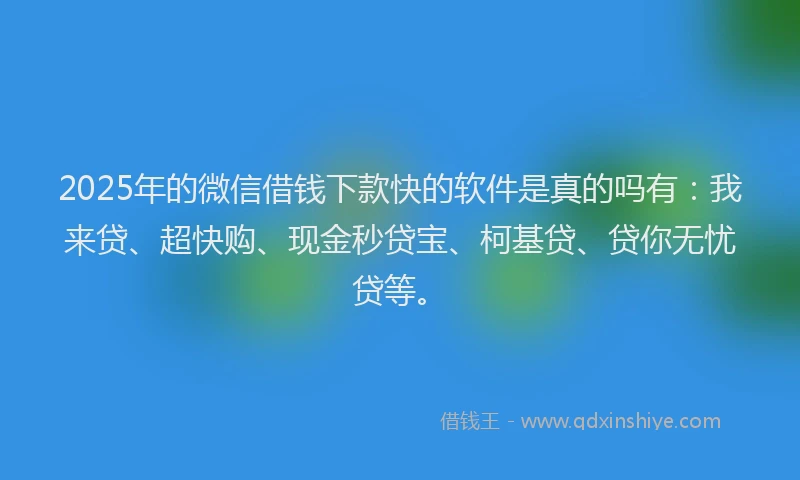 2025年的微信借钱下款快的软件是真的吗有：我来贷、超快购、现金秒贷宝、柯基贷、贷你无忧贷等。