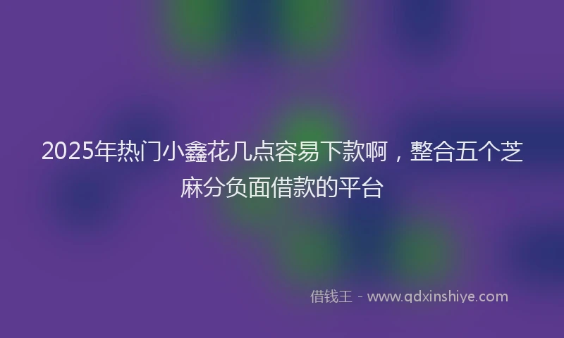 2025年热门小鑫花几点容易下款啊，整合五个芝麻分负面借款的平台