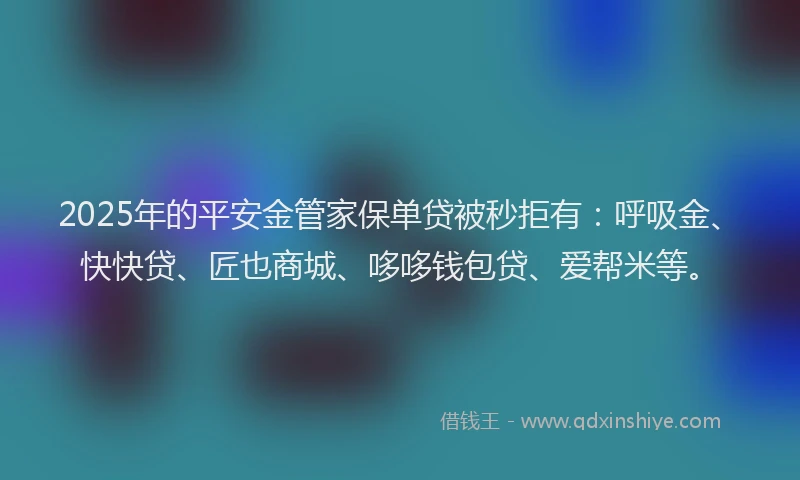 2025年的平安金管家保单贷被秒拒有：呼吸金、快快贷、匠也商城、哆哆钱包贷、爱帮米等。