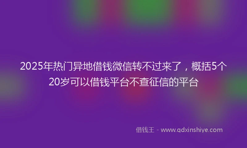 2025年热门异地借钱微信转不过来了，概括5个20岁可以借钱平台不查征信的平台