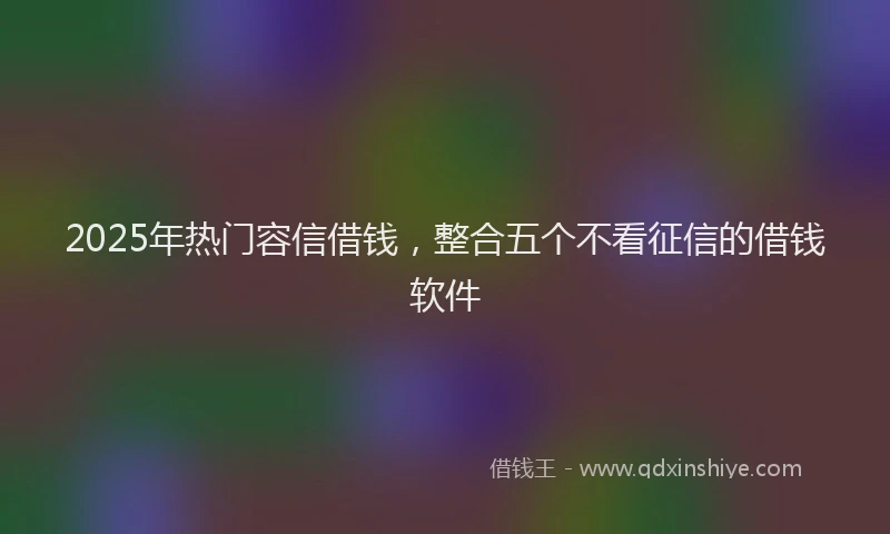2025年热门容信借钱，整合五个不看征信的借钱软件