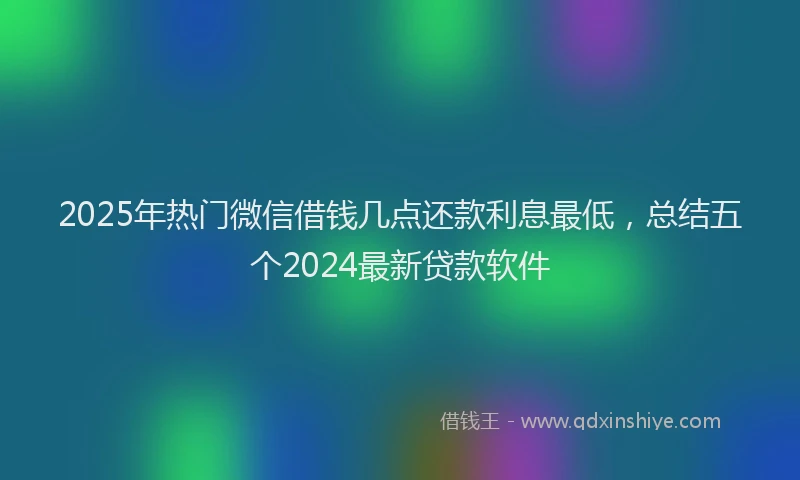 2025年热门微信借钱几点还款利息最低，总结五个2024最新贷款软件