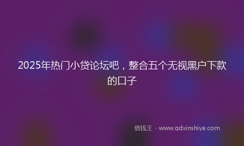 2025年热门小贷论坛吧，整合五个无视黑户下款的口子