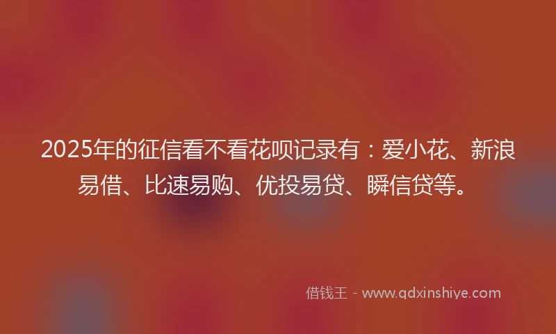 2025年的征信看不看花呗记录有：爱小花、新浪易借、比速易购、优投易贷、瞬信贷等。