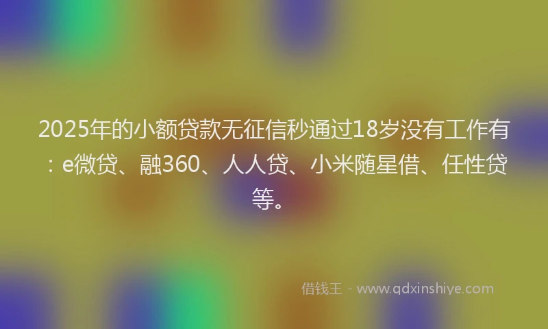2025年的小额贷款无征信秒通过18岁没有工作有：e微贷、融360、人人贷、小米随星借、任性贷等。