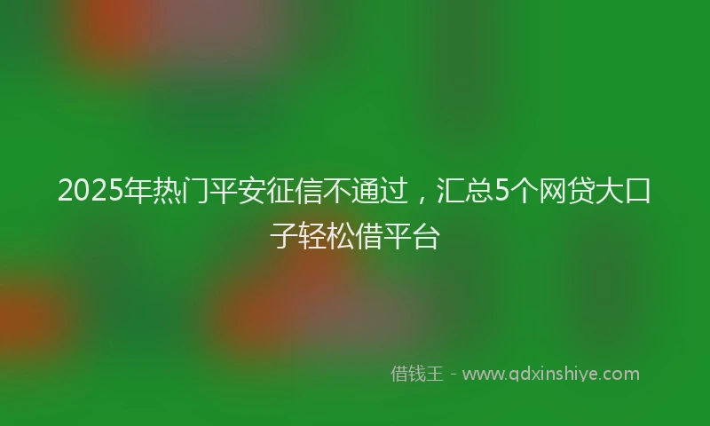 2025年热门平安征信不通过，汇总5个网贷大口子轻松借平台