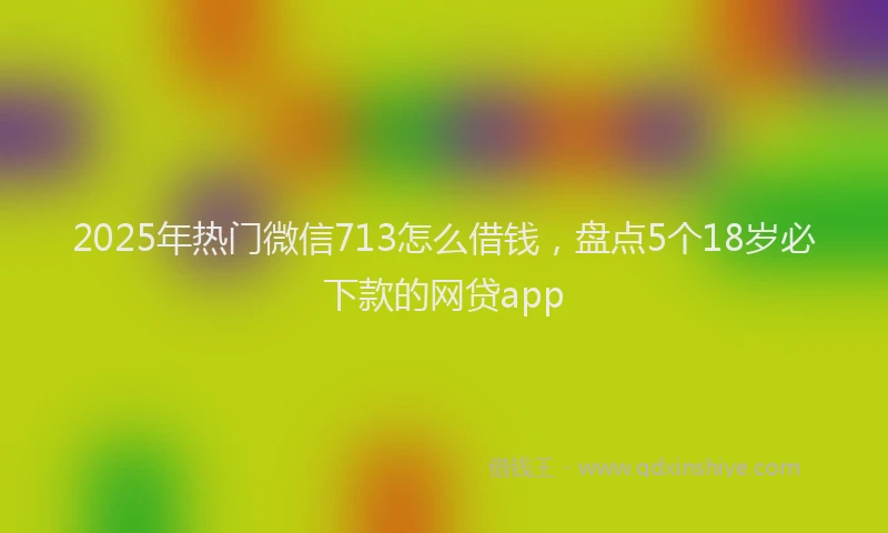 2025年热门微信713怎么借钱，盘点5个18岁必下款的网贷app