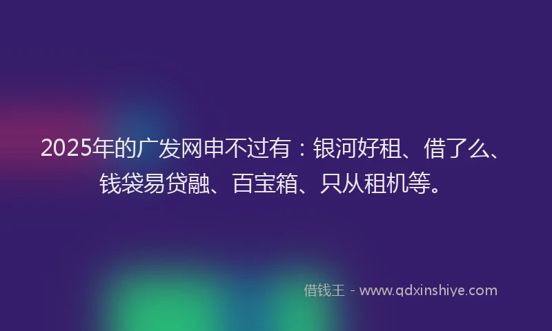 2025年的广发网申不过有：银河好租、借了么、钱袋易贷融、百宝箱、只从租机等。