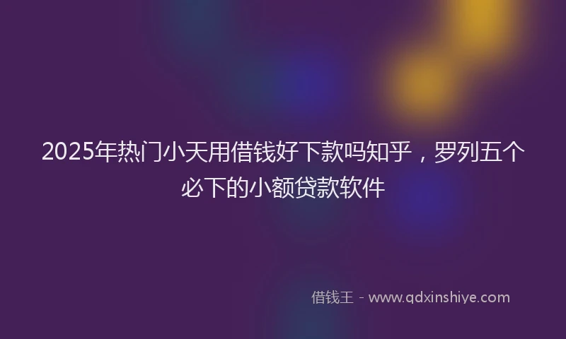 2025年热门小天用借钱好下款吗知乎，罗列五个必下的小额贷款软件
