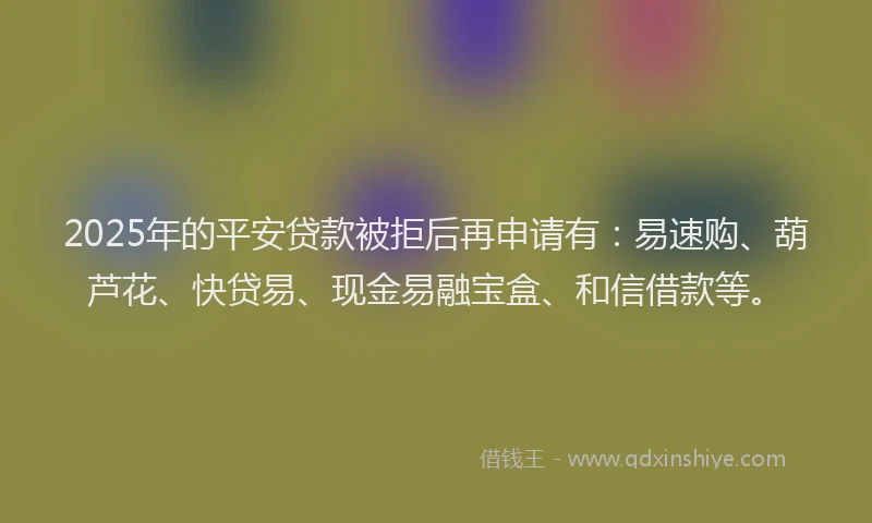 2025年的平安贷款被拒后再申请有：易速购、葫芦花、快贷易、现金易融宝盒、和信借款等。