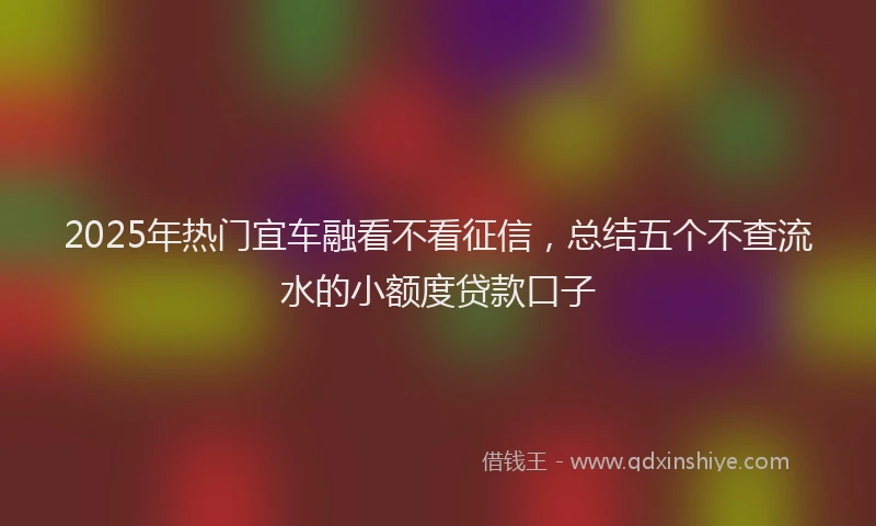 2025年热门宜车融看不看征信，总结五个不查流水的小额度贷款口子
