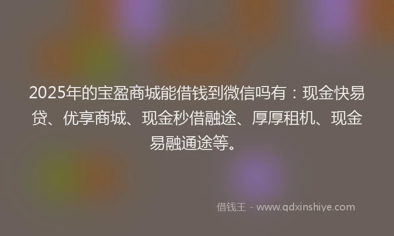 2025年的宝盈商城能借钱到微信吗有：现金快易贷、优享商城、现金秒借融途、厚厚租机、现金易融通途等。