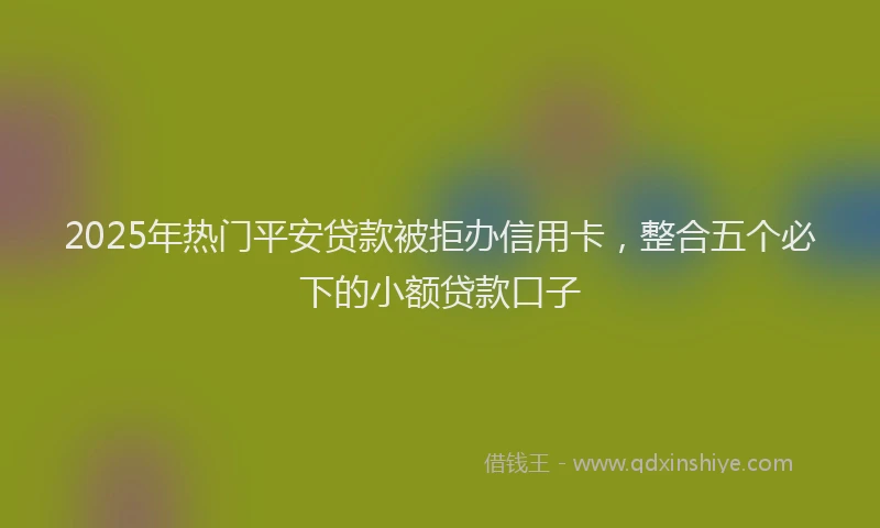2025年热门平安贷款被拒办信用卡，整合五个必下的小额贷款口子