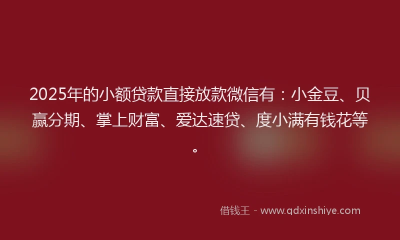 2025年的小额贷款直接放款微信有：小金豆、贝赢分期、掌上财富、爱达速贷、度小满有钱花等。