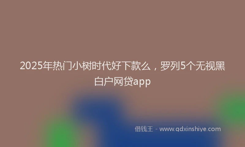 2025年热门小树时代好下款么，罗列5个无视黑白户网贷app