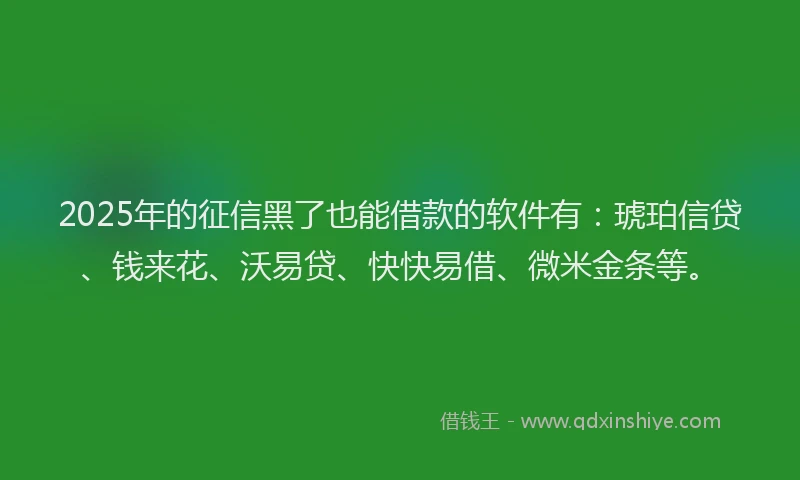 2025年的征信黑了也能借款的软件有：琥珀信贷、钱来花、沃易贷、快快易借、微米金条等。